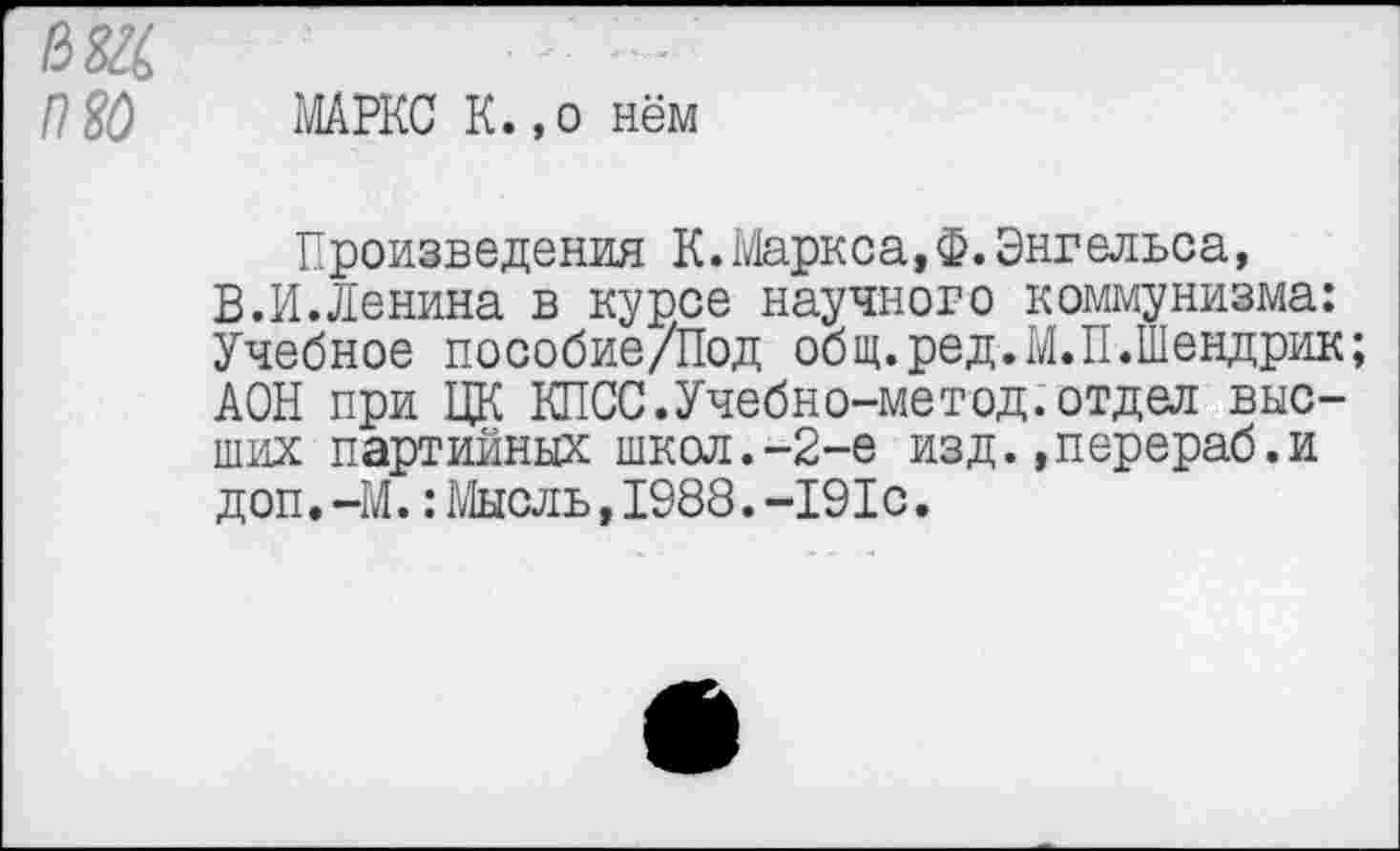 ﻿юс то
МАРКС К.,о нём
Произведения К.Маркса,Ф.Энгельса, В.И.Ленина в курсе научного коммунизма: Учебное пособие/Под общ.ред.М.П.Шендрик; АОН при ЦК КПСС.Учебно-мегод.отдел высших партийных школ.-2-е изд.»перераб.и доп.-М.:Мысль,1988.-191с.